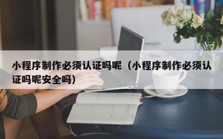 新沂小程序制作必须认证吗呢（小程序制作必须认证吗呢安全吗）