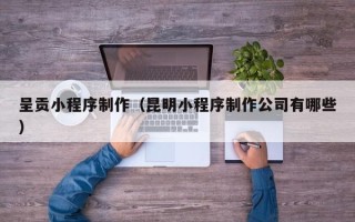 新沂呈贡小程序制作（昆明小程序制作公司有哪些）