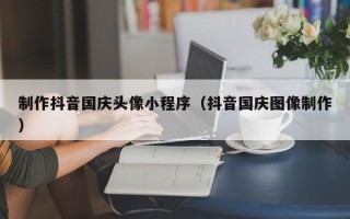 新沂制作抖音国庆头像小程序（抖音国庆图像制作）