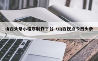 新沂山西头条小程序制作平台（山西视点今日头条）